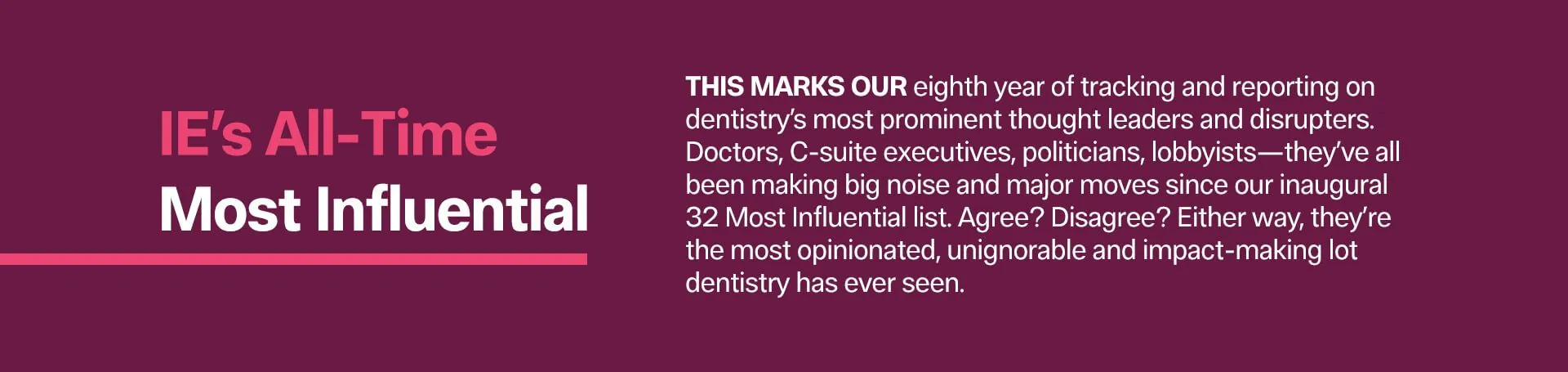 THIS MARKS OUR eighth year of tracking and repor­ting on dentistry’s most prominent thought leaders and disrupters. Doctors, C-suite executives, politicians, lobbyists—they’ve all been making big noise and major moves since our inaugural 32 Most Influential list. Agree? Disagree? Either way, they’re the most opinionated, unignorable and impact-making lot dentistry has ever seen.