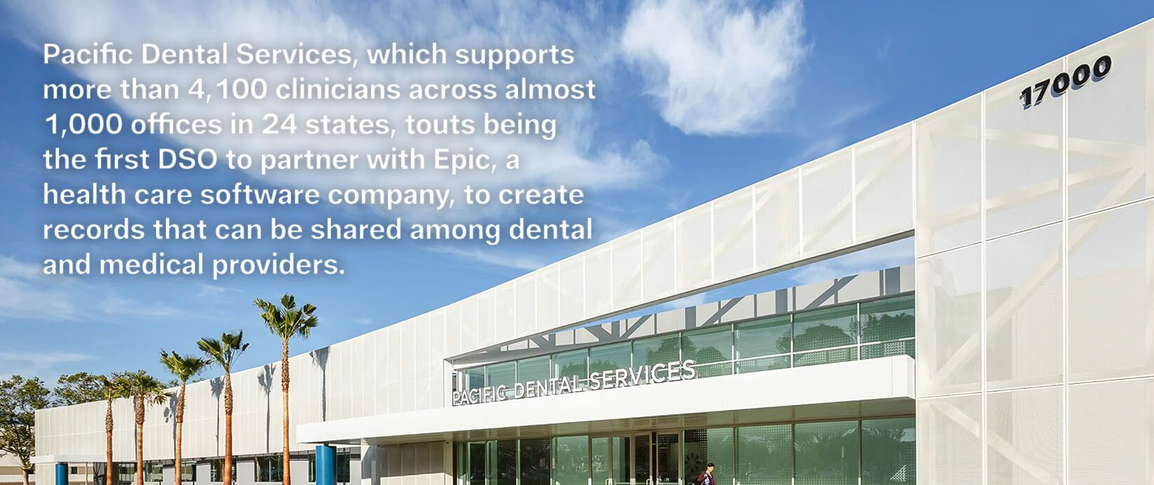 Pacific Dental Services, which supports more than 4,100 clinicians across almost 1,000 offices in 24 states, touts being the first DSO to partner with Epic, a health care software company, to create records that can be shared among dental and medical providers. 